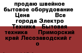 продаю швейное бытовое оборудование › Цена ­ 78 000 - Все города Электро-Техника » Бытовая техника   . Приморский край,Лесозаводский г. о. 